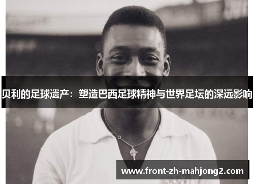 贝利的足球遗产:塑造巴西足球精神与世界足坛的深远影响 贝利的足球遗产:塑造巴西足球精神与世界足坛的深远影响