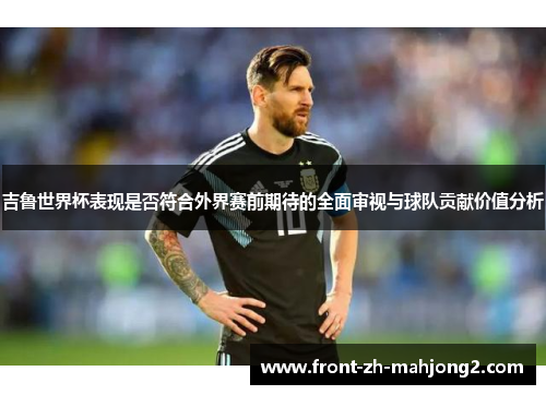 吉鲁世界杯表现是否符合外界赛前期待的全面审视与球队贡献价值分析