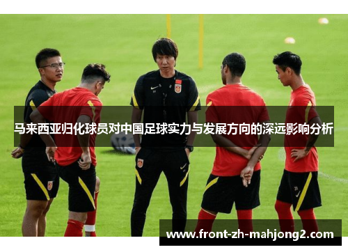 马来西亚归化球员对中国足球实力与发展方向的深远影响分析