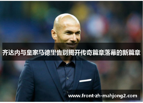 齐达内与皇家马德里告别揭开传奇篇章落幕的新篇章